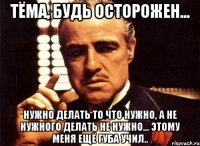 тёма, будь осторожен... нужно делать то что нужно, а не нужного делать не нужно... этому меня ещё губа учил..