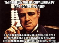 ты пишешь мне на спрашивай.ру про полтос рублей? но ты пишешь анонимно, и думаешь что я не догадаюсь? а на следующий день сам себя заваливаешь на своем любопытстве!