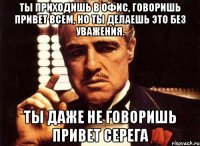 ты приходишь в офис, говоришь привет всем, но ты делаешь это без уважения. ты даже не говоришь привет серега