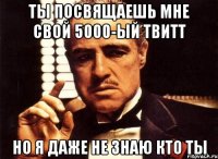 ты посвящаешь мне свой 5000-ый твитт но я даже не знаю кто ты