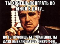 ты хочешь поиграть со мной в доту... но ты просишь без уважения, ты даже не включаешь микрофон...