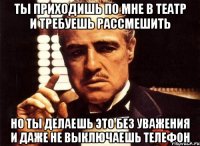 ты приходишь по мне в театр и требуешь рассмешить но ты делаешь это без уважения и даже не выключаешь телефон