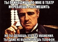 ты приходишь по мне в театр и требуешь рассмешить но ты делаешь это без уважения. ты даже не выключаешь телефон