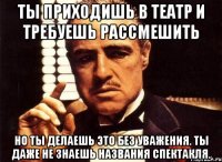 ты приходишь в театр и требуешь рассмешить но ты делаешь это без уважения. ты даже не знаешь названия спектакля.