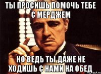 ты просишь помочь тебе с мерджем но ведь ты даже не ходишь с нами на обед