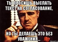 ты просишь выслать текст на согласование, но ты делаешь это без уважения...