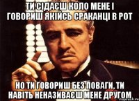 ти сідаєш коло мене і говориш якійсь сраканці в рот но ти говориш без поваги, ти навіть неназиваєш мене другом