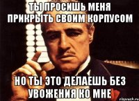 ты просишь меня прикрыть своим корпусом но ты это делаешь без увожения ко мне