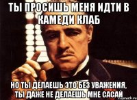 ты просишь меня идти в камеди клаб но ты делаешь это без уважения, ты даже не делаешь мне сасай