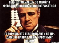 ты не отмечаешь со мной 14 февраля , зовешь меня потрахаться говоришь что тебе подарить на др , даже не назвав меня "крестный" отцом