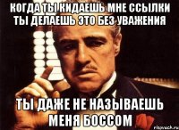 когда ты кидаешь мне ссылки ты делаешь это без уважения ты даже не называешь меня боссом