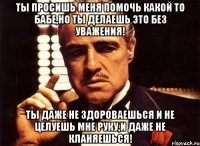 ты просишь меня помочь какой то бабе,но ты делаешь это без уважения! ты даже не здороваешься и не целуешь мне руку,и даже не кланяешься!