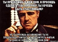 ты приходишь в мой дом, и просишь сделать тебе курочку? ты хочешь быть счастливым? но ты просишь без уважения. ты не предлагаешь поиграть или посомтреть фильм. ты даже не зовёшь меня в свой дом...