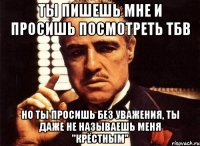 ты пишешь мне и просишь посмотреть тбв но ты просишь без уважения, ты даже не называешь меня "крёстным"