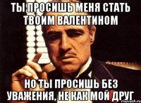 ты просишь меня стать твоим валентином но ты просишь без уважения, не как мой друг