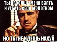 ты просишь меня взять и уебать себя молотком но ты не идешь нахуй