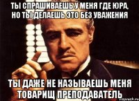 ты спрашиваешь у меня где юра, но ты делаешь это без уважения ты даже не называешь меня товарищ преподаватель