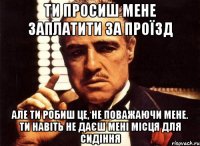 ти просиш мене заплатити за проїзд але ти робиш це, не поважаючи мене. ти навіть не даєш мені місця для сидіння