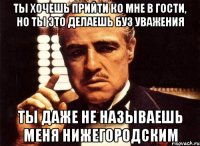 ты хочешь прийти ко мне в гости, но ты это делаешь буз уважения ты даже не называешь меня нижегородским