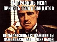 ты просишь меня принять тебя в бандитов но ты просишь без уважения, ты даже не называешь меня папой