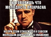 ты говоришь что молодость прекрасна но при этом относишся к совсем молодым девушкам без уважения