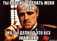 ты просиш сделать меня уроки но ты делаеш это без уважения