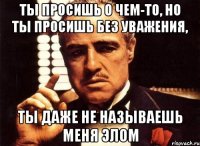 ты просишь о чем-то, но ты просишь без уважения, ты даже не называешь меня элом