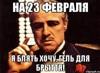 на 23 февраля я блять хочу, гель для брыття!