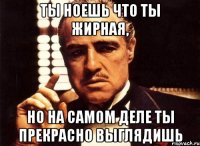 ты ноешь что ты жирная, но на самом деле ты прекрасно выглядишь