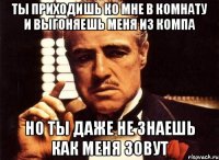 ты приходишь ко мне в комнату и выгоняешь меня из компа но ты даже не знаешь как меня зовут