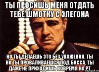 ты просишь меня отдать тебе шмотку с элегона но ты делаешь это без уважения, ты но ты проваливаешся под босса, ты даже не приходишь вовремя на рт