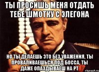 ты просишь меня отдать тебе шмотку с элегона но ты делаешь это без уважения, ты проваливаешься под босса, ты даже опаздываеш на рт