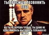 ты просишь позвонить тебе но ты не берёшь трубку, ты даже не удосужилась вытащить телефон из сумки