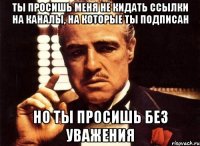 ты просишь меня не кидать ссылки на каналы, на которые ты подписан но ты просишь без уважения