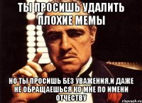 ты просишь удалить плохие мемы но ты просишь без уважения,и даже не обращаешься ко мне по имени отчеству