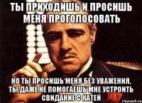 ты приходишь и просишь меня проголосовать но ты просишь меня без уважения, ты даже не помогаешь мне устроить свидание с катей