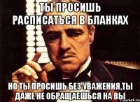 ты просишь расписаться в бланках но ты просишь без уважения,ты даже не обращаешься на вы