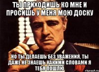 ты приходишь ко мне и просишь у меня мою доску но ты делаешь без уважения, ты даже не знаешь какими словами я тебя пошлю