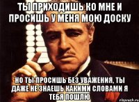 ты приходишь ко мне и просишь у меня мою доску но ты просишь без уважения, ты даже не знаешь какими словами я тебя пошлю