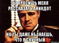 ты просишь меня рассказать аникдот но ты даже не знаешь, что я скучный