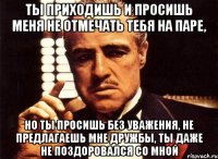 ты приходишь и просишь меня не отмечать тебя на паре, но ты просишь без уважения, не предлагаешь мне дружбы, ты даже не поздоровался со мной