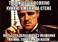 ты пишешь всякую хуйню у меня на стене но ты это делаешь без уважения ко мне, так что, иди нахуй