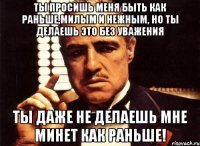 ты просишь меня быть как раньше,милым и нежным, но ты делаешь это без уважения ты даже не делаешь мне минет как раньше!