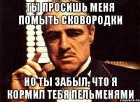 ты просишь меня помыть сковородки но ты забыл, что я кормил тебя пельменями