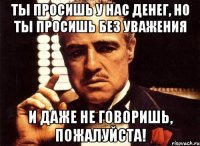 ты просишь у нас денег, но ты просишь без уважения и даже не говоришь, пожалуйста!