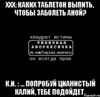 ххх: каких таблеток выпить, чтобы заболеть аной? к.и. : ... попробуй цианистый калий, тебе подойдет.