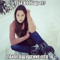 тебе вообще 17? такое ощущение, что 10