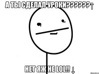 а ты сделал уроки???↑ нет яж не lol!! ↓