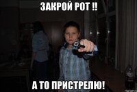 закрой рот !! а то пристрелю!