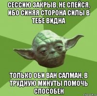 сессию закрыв, не спейся, ибо синяя сторона силы в тебе видна только оби ван салман, в трудную минуты помочь способен